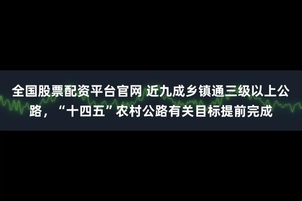 全国股票配资平台官网 近九成乡镇通三级以上公路，“十四五”农村公路有关目标提前完成