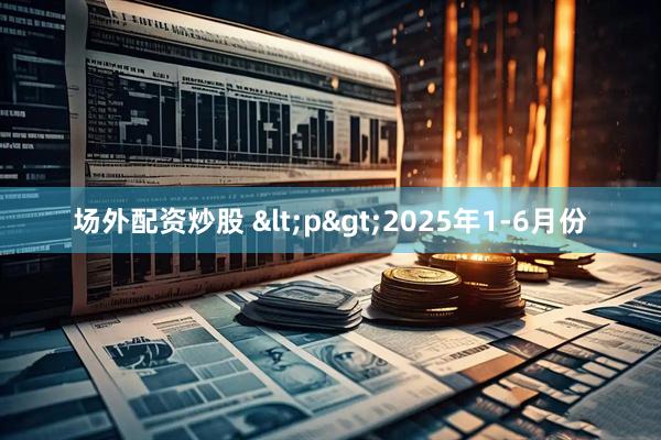 场外配资炒股 <p>2025年1-6月份