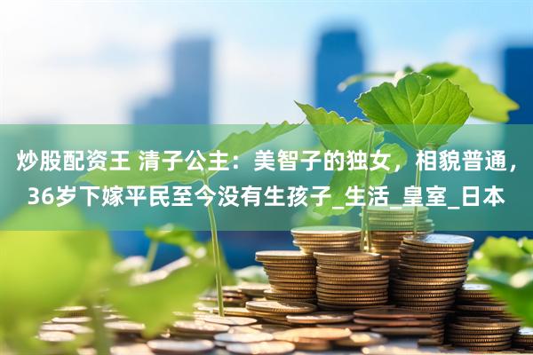 炒股配资王 清子公主：美智子的独女，相貌普通，36岁下嫁平民至今没有生孩子_生活_皇室_日本