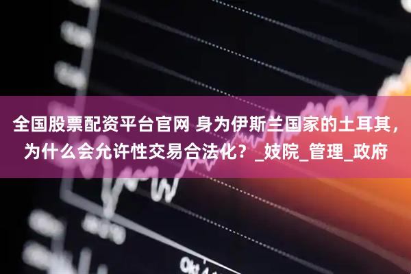 全国股票配资平台官网 身为伊斯兰国家的土耳其，为什么会允许性交易合法化？_妓院_管理_政府