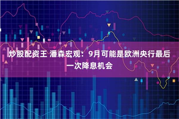 炒股配资王 潘森宏观：9月可能是欧洲央行最后一次降息机会