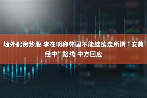 场外配资炒股 李在明称韩国不能继续走所谓“安美经中”路线 中方回应