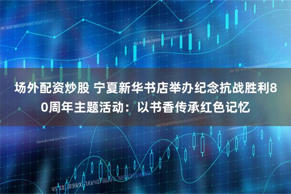 场外配资炒股 宁夏新华书店举办纪念抗战胜利80周年主题活动：以书香传承红色记忆