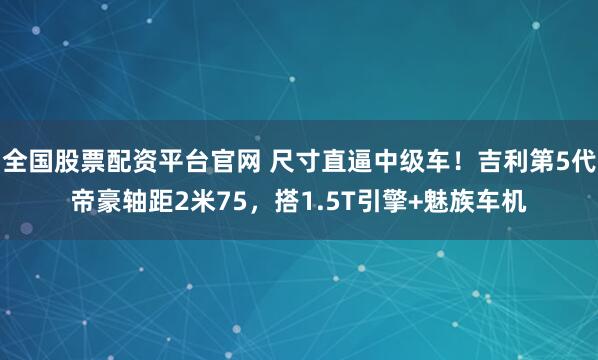 全国股票配资平台官网 尺寸直逼中级车！吉利第5代帝豪轴距2米75，搭1.5T引擎+魅族车机