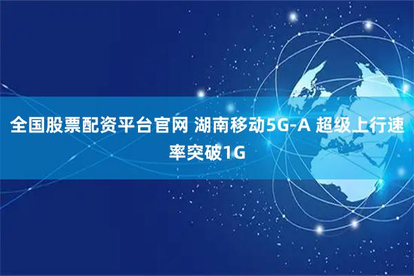 全国股票配资平台官网 湖南移动5G-A 超级上行速率突破1G