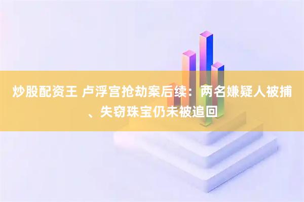 炒股配资王 卢浮宫抢劫案后续：两名嫌疑人被捕、失窃珠宝仍未被追回