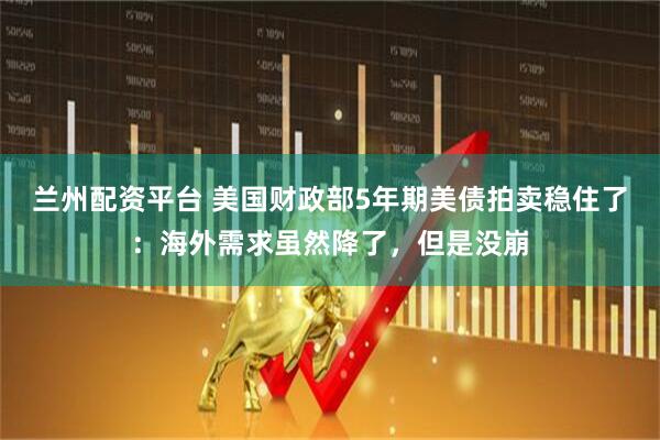 兰州配资平台 美国财政部5年期美债拍卖稳住了：海外需求虽然降了，但是没崩