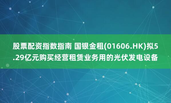股票配资指数指南 国银金租(01606.HK)拟5.29亿元购买经营租赁业务用的光伏发电设备