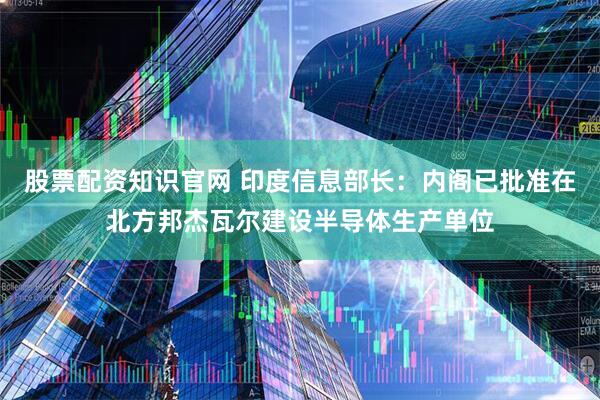 股票配资知识官网 印度信息部长：内阁已批准在北方邦杰瓦尔建设半导体生产单位
